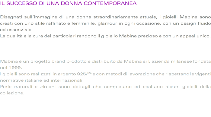 IL SUCCESSO DI UNA DONNA CONTEMPORANEA Disegnati sull’immagine di una donna straordinariamente attuale, i gioielli Mabina sono creati con uno stile raffinato e femminile, glamour in ogni occasione, con un design fluido ed essenziale.
La qualità e la cura dei particolari rendono il gioiello Mabina prezioso e con un appeal unico. Mabina è un progetto brand prodotto e distribuito da Mabina srl, azienda milanese fondata nel 1999.
I gioielli sono realizzati in argento 925/°°° e con metodi di lavorazione che rispettano le vigenti normative italiane ed internazionali.
Perle naturali e zirconi sono dettagli che completano ed esaltano alcuni gioielli della collezione. 